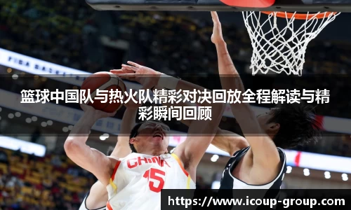 篮球中国队与热火队精彩对决回放全程解读与精彩瞬间回顾